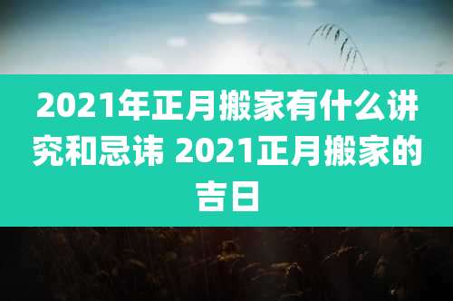2021年正月搬家有什么讲究和忌讳 2021正月搬家的吉日