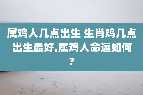 属鸡人几点出生 生肖鸡几点出生最好,属鸡人命运如何?