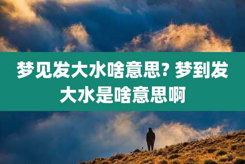 梦见发大水啥意思? 梦到发大水是啥意思啊