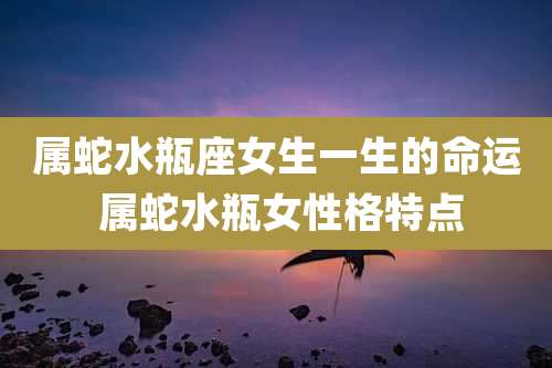 属蛇水瓶座女生一生的命运 属蛇水瓶女性格特点