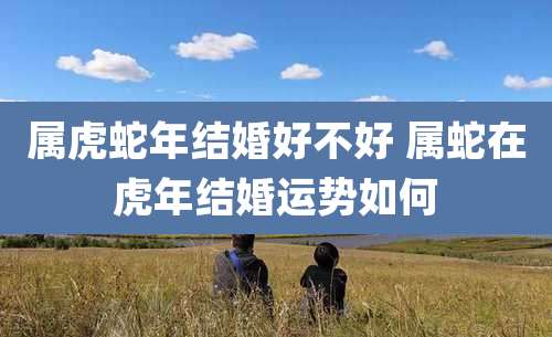 属虎蛇年结婚好不好 属蛇在虎年结婚运势如何