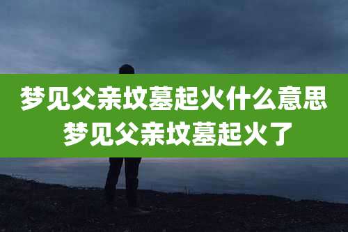 梦见父亲坟墓起火什么意思 梦见父亲坟墓起火了