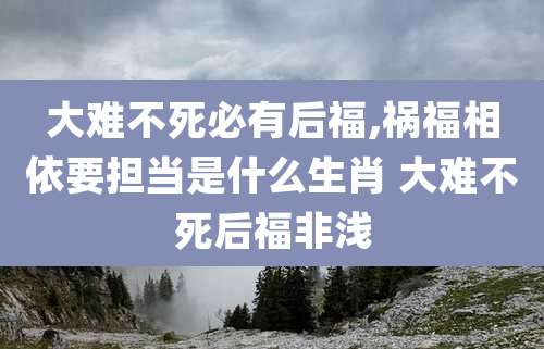 大难不死必有后福,祸福相依要担当是什么生肖 大难不死后福非浅