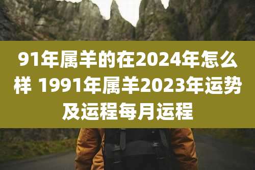 91年属羊的在2024年怎么样 1991年属羊2023年运势及运程每月运程