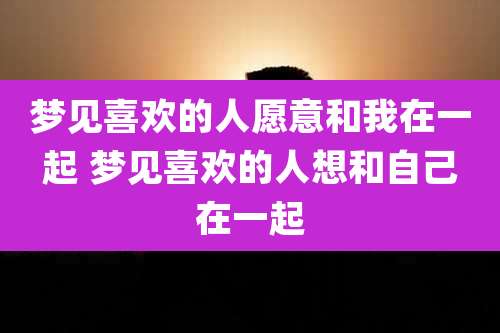 梦见喜欢的人愿意和我在一起 梦见喜欢的人想和自己在一起
