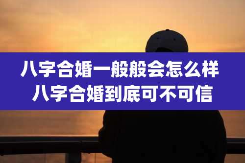 八字合婚一般般会怎么样 八字合婚到底可不可信