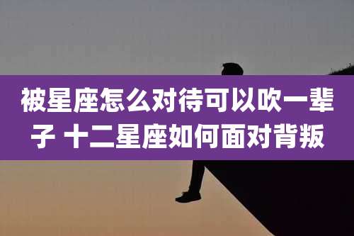 被星座怎么对待可以吹一辈子 十二星座如何面对背叛