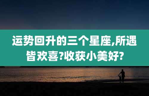 运势回升的三个星座,所遇皆欢喜?收获小美好?