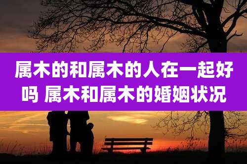 属木的和属木的人在一起好吗 属木和属木的婚姻状况