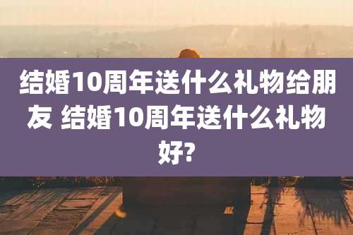 结婚10周年送什么礼物给朋友 结婚10周年送什么礼物好?