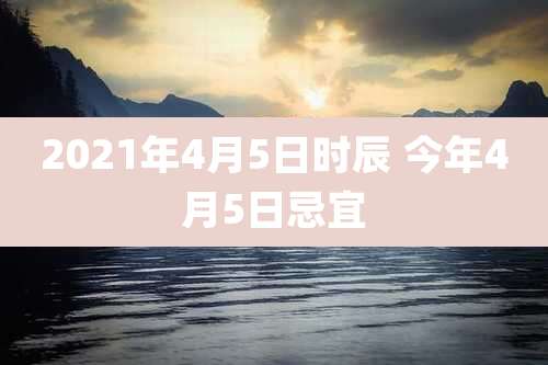 2021年4月5日时辰 今年4月5日忌宜
