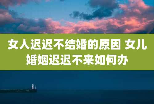 女人迟迟不结婚的原因 女儿婚姻迟迟不来如何办