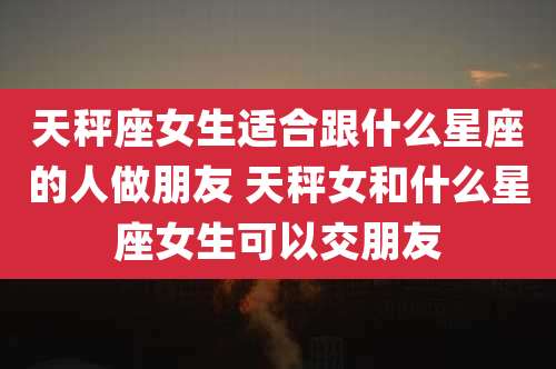 天秤座女生适合跟什么星座的人做朋友 天秤女和什么星座女生可以交朋友