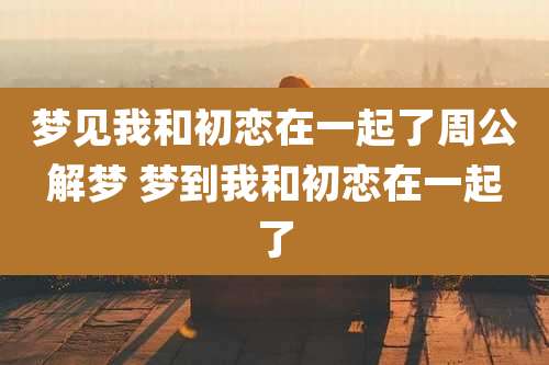 梦见我和初恋在一起了周公解梦 梦到我和初恋在一起了