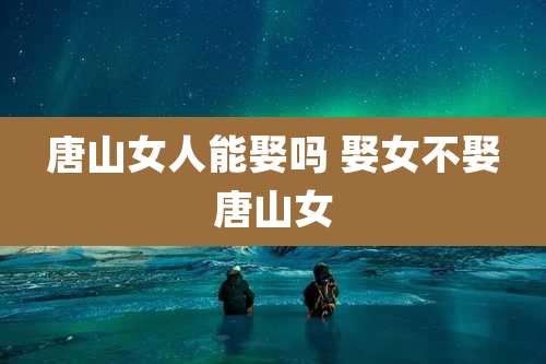 唐山女人能娶吗 娶女不娶唐山女