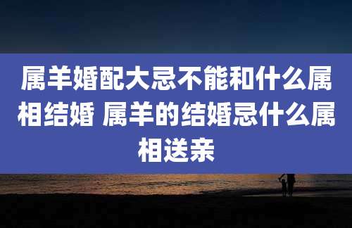 属羊婚配大忌不能和什么属相结婚 属羊的结婚忌什么属相送亲