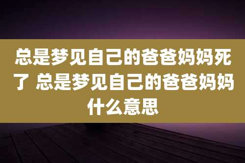 总是梦见自己的爸爸妈妈死了 总是梦见自己的爸爸妈妈什么意思