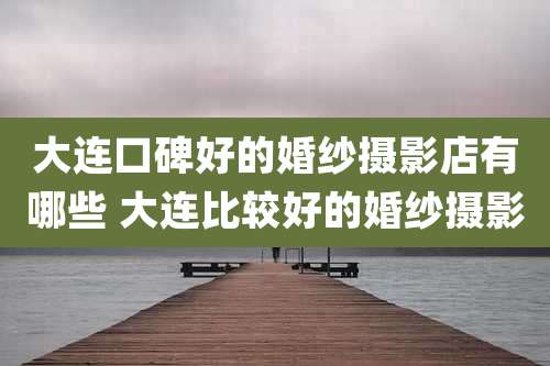 大连口碑好的婚纱摄影店有哪些 大连比较好的婚纱摄影