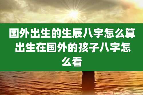 国外出生的生辰八字怎么算 出生在国外的孩子八字怎么看