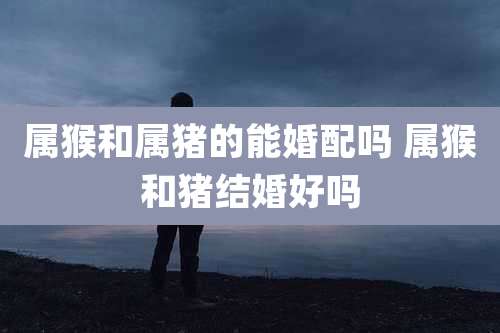 属猴和属猪的能婚配吗 属猴和猪结婚好吗