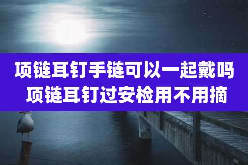 项链耳钉手链可以一起戴吗 项链耳钉过安检用不用摘