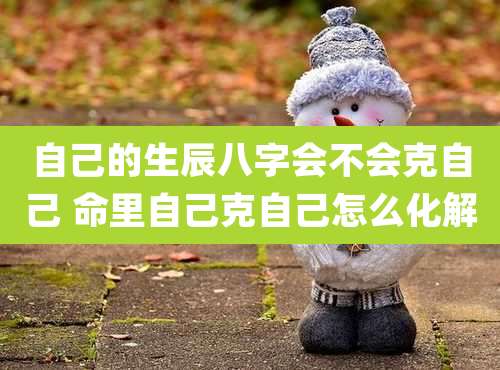 自己的生辰八字会不会克自己 命里自己克自己怎么化解