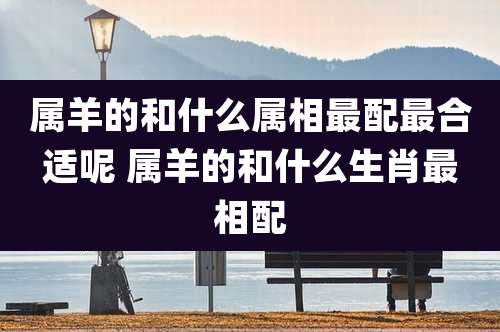 属羊的和什么属相最配最合适呢 属羊的和什么生肖最相配