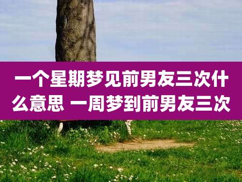 一个星期梦见前男友三次什么意思 一周梦到前男友三次