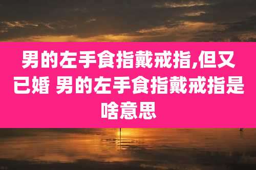 男的左手食指戴戒指,但又已婚 男的左手食指戴戒指是啥意思