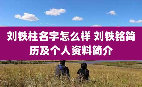 刘铁柱名字怎么样 刘铁铭简历及个人资料简介