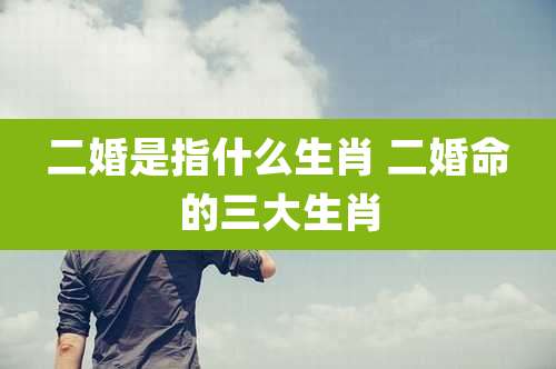 二婚是指什么生肖 二婚命的三大生肖