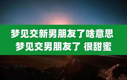 梦见交新男朋友了啥意思 梦见交男朋友了 很甜蜜
