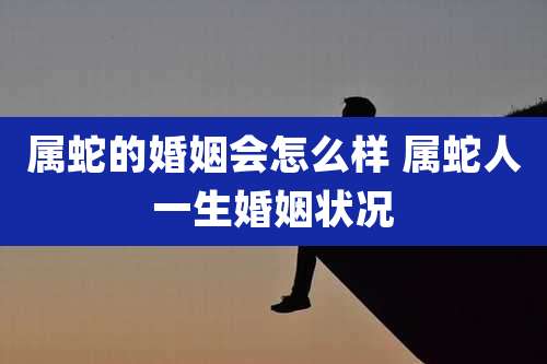 属蛇的婚姻会怎么样 属蛇人一生婚姻状况