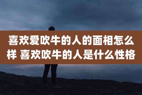 喜欢爱吹牛的人的面相怎么样 喜欢吹牛的人是什么性格
