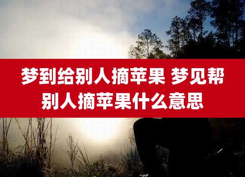 梦到给别人摘苹果 梦见帮别人摘苹果什么意思