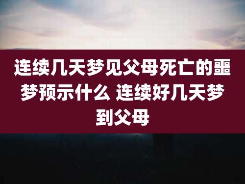 连续几天梦见父母死亡的噩梦预示什么 连续好几天梦到父母