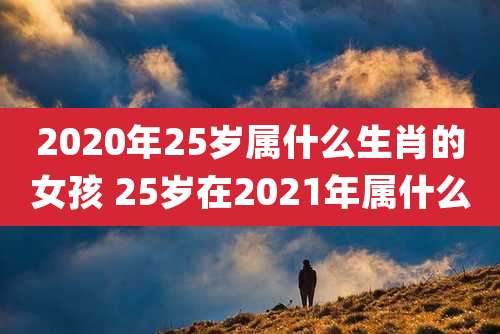 2020年25岁属什么生肖的女孩 25岁在2021年属什么