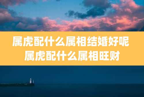 属虎配什么属相结婚好呢 属虎配什么属相旺财