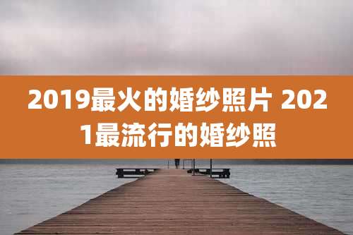 2019最火的婚纱照片 2021最流行的婚纱照