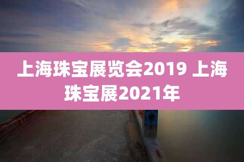 上海珠宝展览会2019 上海珠宝展2021年