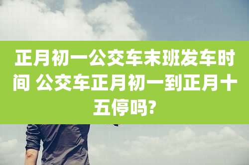 正月初一公交车末班发车时间 公交车正月初一到正月十五停吗?