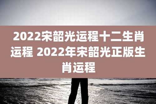 2022宋韶光运程十二生肖运程 2022年宋韶光正版生肖运程