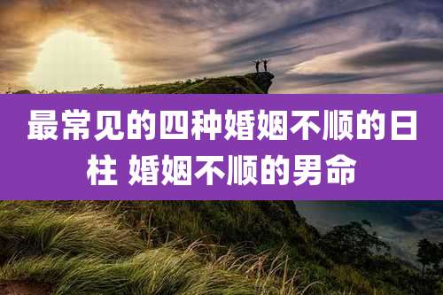 最常见的四种婚姻不顺的日柱 婚姻不顺的男命