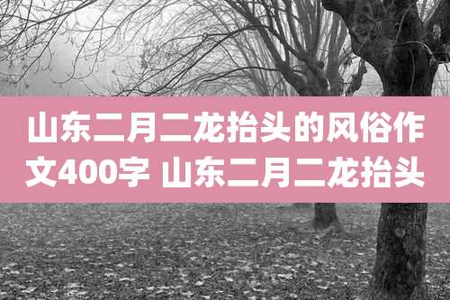 山东二月二龙抬头的风俗作文400字 山东二月二龙抬头