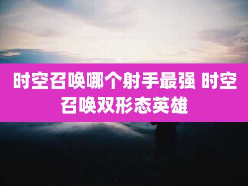 时空召唤哪个射手最强 时空召唤双形态英雄