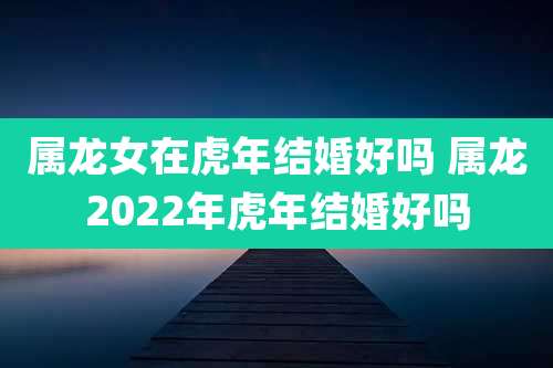 属龙女在虎年结婚好吗 属龙2022年虎年结婚好吗