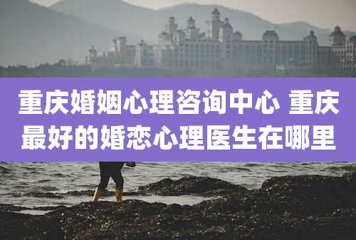 重庆婚姻心理咨询中心 重庆最好的婚恋心理医生在哪里