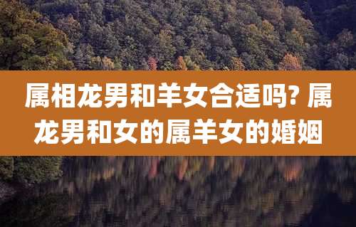 属相龙男和羊女合适吗? 属龙男和女的属羊女的婚姻