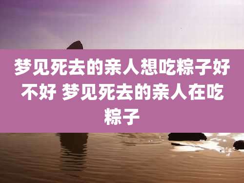梦见死去的亲人想吃粽子好不好 梦见死去的亲人在吃粽子