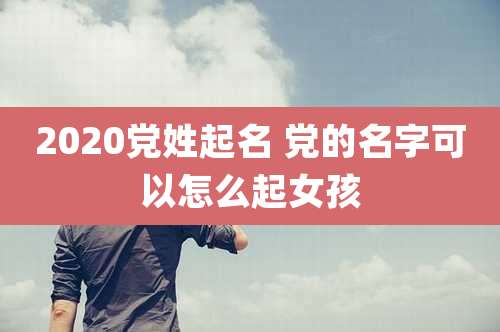 2020党姓起名 党的名字可以怎么起女孩